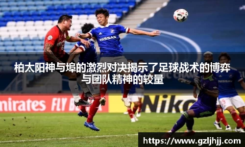 柏太阳神与埠的激烈对决揭示了足球战术的博弈与团队精神的较量