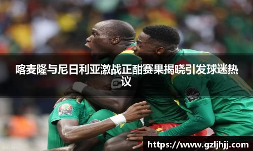 喀麦隆与尼日利亚激战正酣赛果揭晓引发球迷热议